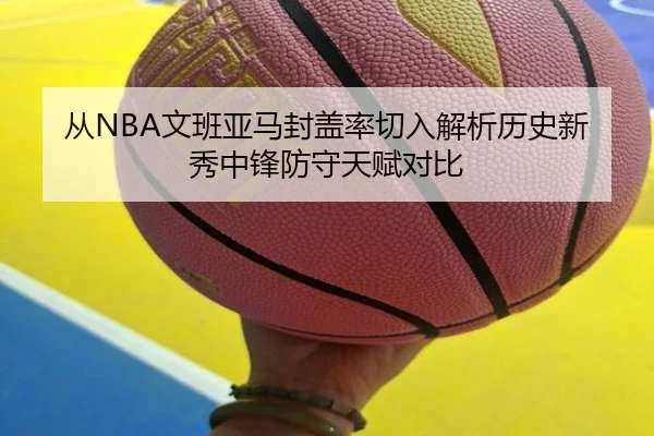 从NBA文班亚马封盖率切入解析历史新秀中锋防守天赋对比