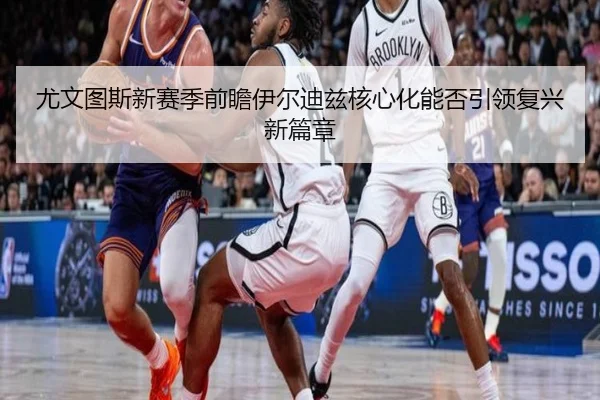 尤文图斯新赛季前瞻伊尔迪兹核心化能否引领复兴新篇章