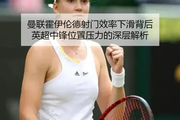 曼联霍伊伦德射门效率下滑背后 英超中锋位置压力的深层解析