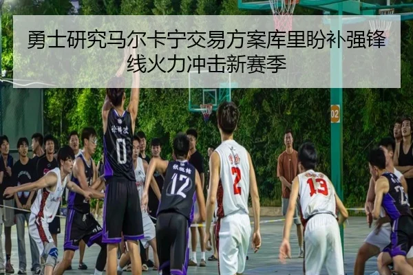 勇士研究马尔卡宁交易方案库里盼补强锋线火力冲击新赛季