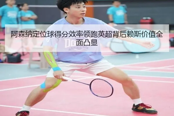 阿森纳定位球得分效率领跑英超背后赖斯价值全面凸显